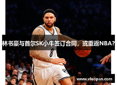 林书豪与首尔SK小牛签订合同，或重返NBA？