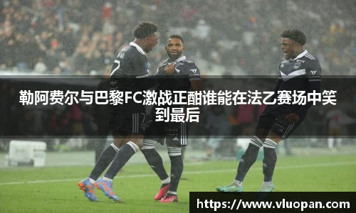 勒阿费尔与巴黎FC激战正酣谁能在法乙赛场中笑到最后